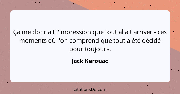 Ça me donnait l'impression que tout allait arriver - ces moments où l'on comprend que tout a été décidé pour toujours.... - Jack Kerouac