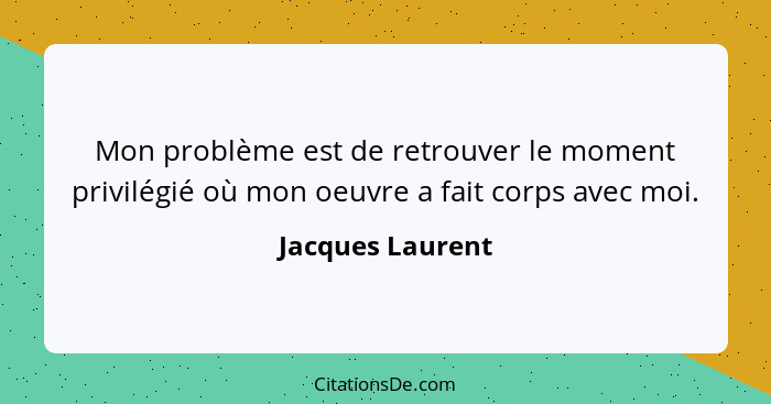 Mon problème est de retrouver le moment privilégié où mon oeuvre a fait corps avec moi.... - Jacques Laurent