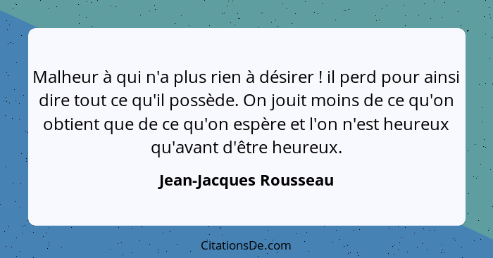 Malheur à qui n'a plus rien à désirer ! il perd pour ainsi dire tout ce qu'il possède. On jouit moins de ce qu'on obtient... - Jean-Jacques Rousseau