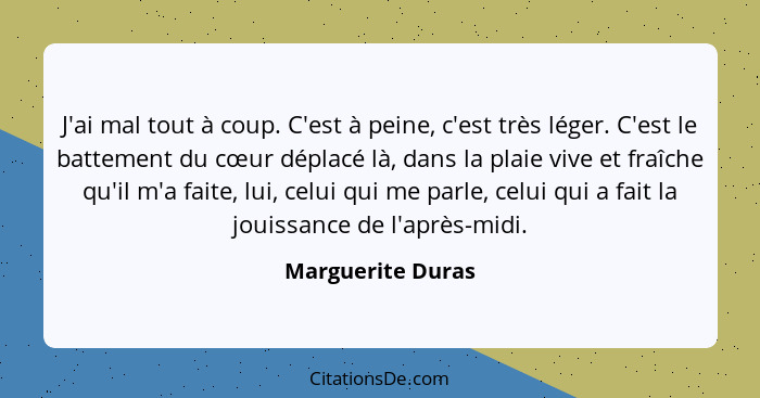 J'ai mal tout à coup. C'est à peine, c'est très léger. C'est le battement du cœur déplacé là, dans la plaie vive et fraîche qu'il m... - Marguerite Duras