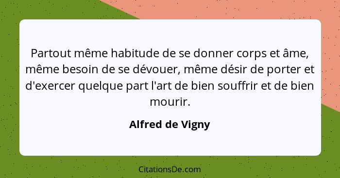 Partout même habitude de se donner corps et âme, même besoin de se dévouer, même désir de porter et d'exercer quelque part l'art de... - Alfred de Vigny