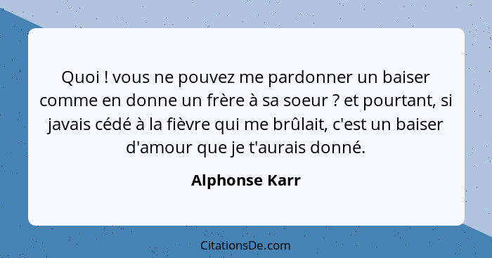 Quoi ! vous ne pouvez me pardonner un baiser comme en donne un frère à sa soeur ? et pourtant, si javais cédé à la fièvre qu... - Alphonse Karr