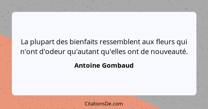 La plupart des bienfaits ressemblent aux fleurs qui n'ont d'odeur qu'autant qu'elles ont de nouveauté.... - Antoine Gombaud