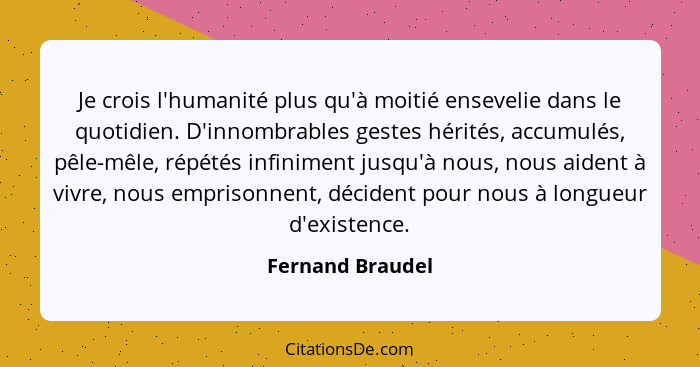 Je crois l'humanité plus qu'à moitié ensevelie dans le quotidien. D'innombrables gestes hérités, accumulés, pêle-mêle, répétés infin... - Fernand Braudel