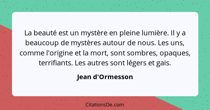 La beauté est un mystère en pleine lumière. Il y a beaucoup de mystères autour de nous. Les uns, comme l'origine et la mort, son... - Jean d'Ormesson