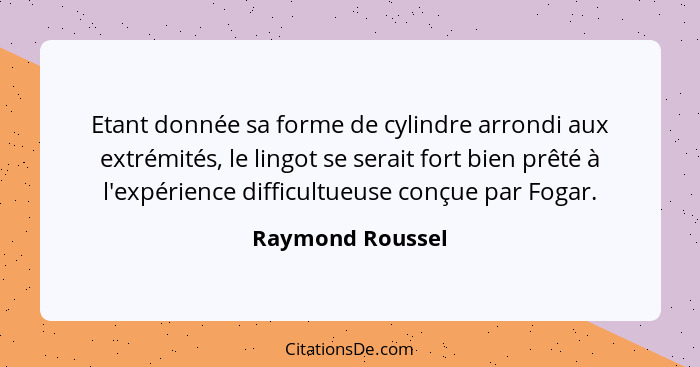 Etant donnée sa forme de cylindre arrondi aux extrémités, le lingot se serait fort bien prêté à l'expérience difficultueuse conçue p... - Raymond Roussel