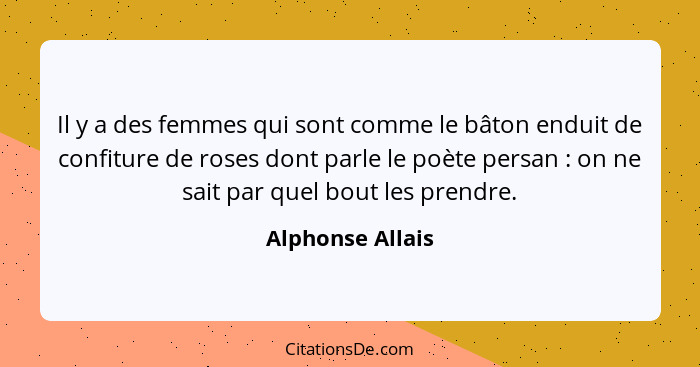 Il y a des femmes qui sont comme le bâton enduit de confiture de roses dont parle le poète persan : on ne sait par quel bout le... - Alphonse Allais