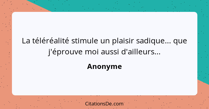 La téléréalité stimule un plaisir sadique... que j'éprouve moi aussi d'ailleurs...... - Anonyme