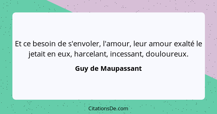 Et ce besoin de s'envoler, l'amour, leur amour exalté le jetait en eux, harcelant, incessant, douloureux.... - Guy de Maupassant