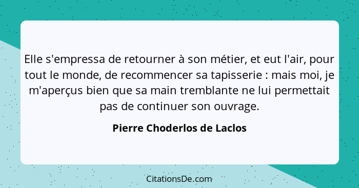 Elle s'empressa de retourner à son métier, et eut l'air, pour tout le monde, de recommencer sa tapisserie : mais moi... - Pierre Choderlos de Laclos