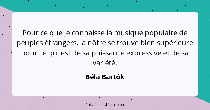 Pour ce que je connaisse la musique populaire de peuples étrangers, la nôtre se trouve bien supérieure pour ce qui est de sa puissance e... - Béla Bartók