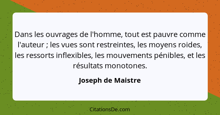 Dans les ouvrages de l'homme, tout est pauvre comme l'auteur ; les vues sont restreintes, les moyens roides, les ressorts inf... - Joseph de Maistre