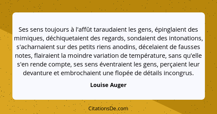 Ses sens toujours à l'affût taraudaient les gens, épinglaient des mimiques, déchiquetaient des regards, sondaient des intonations, s'ac... - Louise Auger