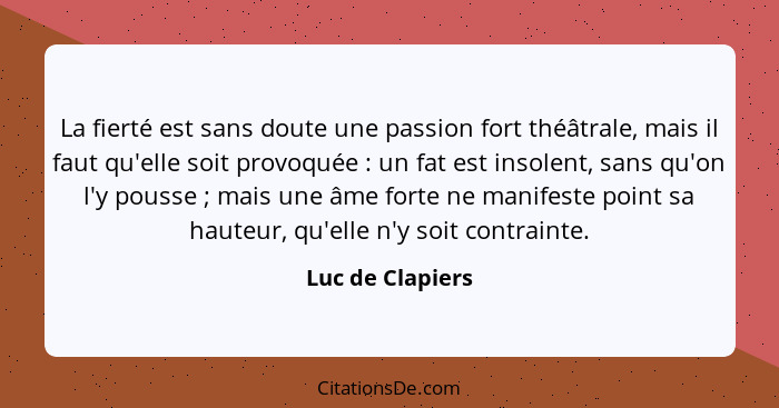 La fierté est sans doute une passion fort théâtrale, mais il faut qu'elle soit provoquée : un fat est insolent, sans qu'on l'y... - Luc de Clapiers