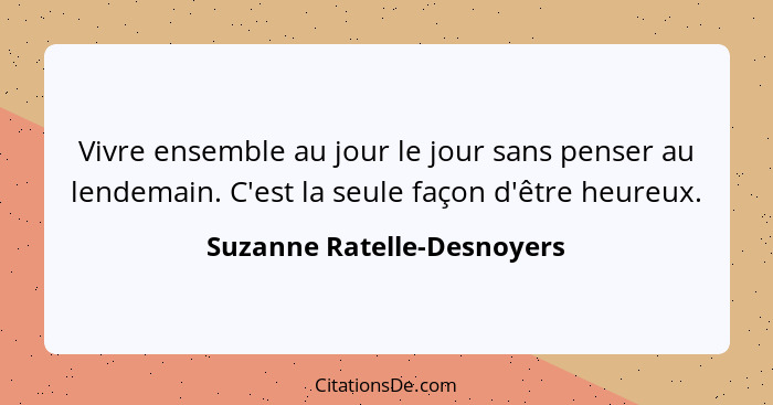 Vivre ensemble au jour le jour sans penser au lendemain. C'est la seule façon d'être heureux.... - Suzanne Ratelle-Desnoyers