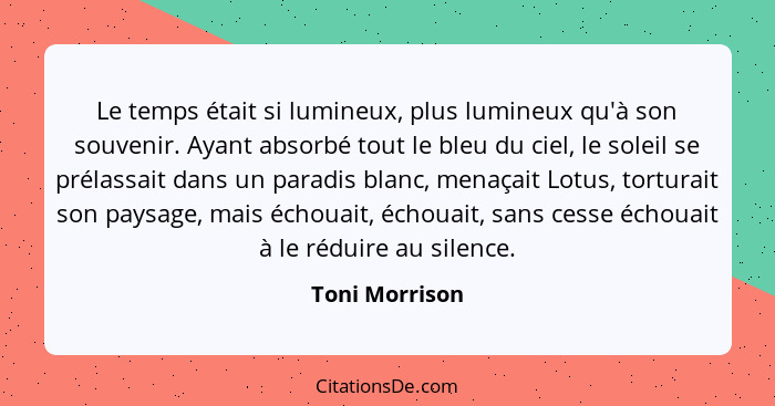 Le temps était si lumineux, plus lumineux qu'à son souvenir. Ayant absorbé tout le bleu du ciel, le soleil se prélassait dans un parad... - Toni Morrison