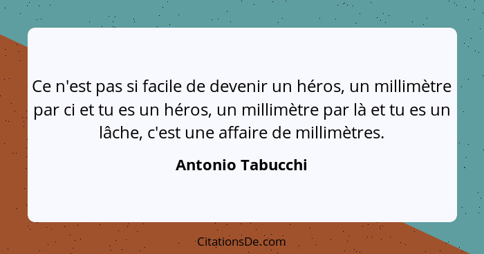 Ce n'est pas si facile de devenir un héros, un millimètre par ci et tu es un héros, un millimètre par là et tu es un lâche, c'est u... - Antonio Tabucchi