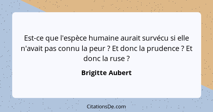 Est-ce que l'espèce humaine aurait survécu si elle n'avait pas connu la peur ? Et donc la prudence ? Et donc la ruse ... - Brigitte Aubert