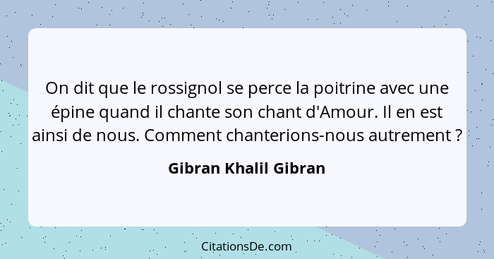 On dit que le rossignol se perce la poitrine avec une épine quand il chante son chant d'Amour. Il en est ainsi de nous. Comment... - Gibran Khalil Gibran