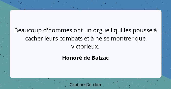 Beaucoup d'hommes ont un orgueil qui les pousse à cacher leurs combats et à ne se montrer que victorieux.... - Honoré de Balzac