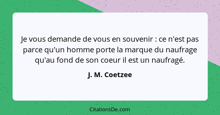 Je vous demande de vous en souvenir : ce n'est pas parce qu'un homme porte la marque du naufrage qu'au fond de son coeur il est u... - J. M. Coetzee