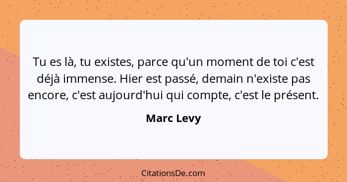 Tu es là, tu existes, parce qu'un moment de toi c'est déjà immense. Hier est passé, demain n'existe pas encore, c'est aujourd'hui qui comp... - Marc Levy