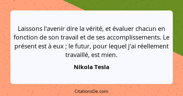 Laissons l'avenir dire la vérité, et évaluer chacun en fonction de son travail et de ses accomplissements. Le présent est à eux ;... - Nikola Tesla