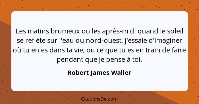 Les matins brumeux ou les après-midi quand le soleil se reflète sur l'eau du nord-ouest, j'essaie d'imaginer où tu en es dans ta... - Robert James Waller