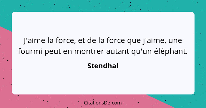 J'aime la force, et de la force que j'aime, une fourmi peut en montrer autant qu'un éléphant.... - Stendhal