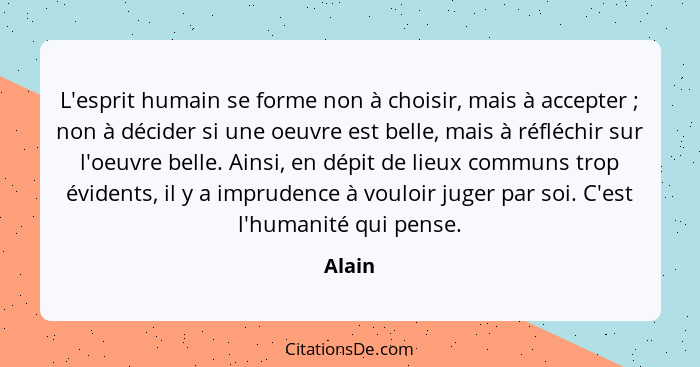 L'esprit humain se forme non à choisir, mais à accepter ; non à décider si une oeuvre est belle, mais à réfléchir sur l'oeuvre belle. Ain... - Alain