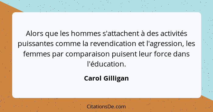 Alors que les hommes s'attachent à des activités puissantes comme la revendication et l'agression, les femmes par comparaison puisent... - Carol Gilligan