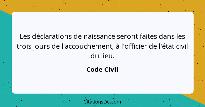 Les déclarations de naissance seront faites dans les trois jours de l'accouchement, à l'officier de l'état civil du lieu.... - Code Civil