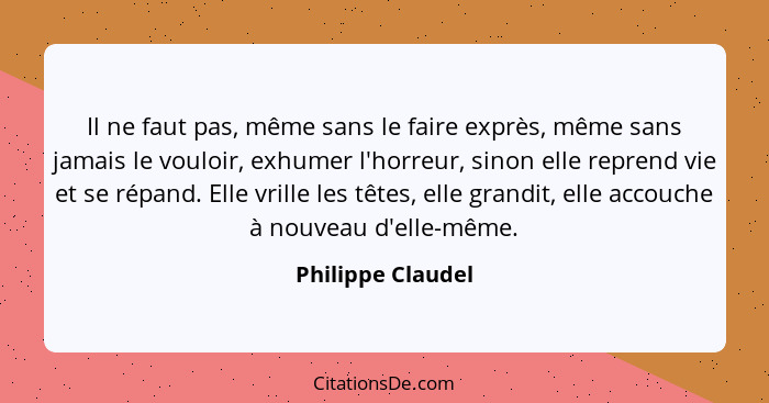 Il ne faut pas, même sans le faire exprès, même sans jamais le vouloir, exhumer l'horreur, sinon elle reprend vie et se répand. Ell... - Philippe Claudel