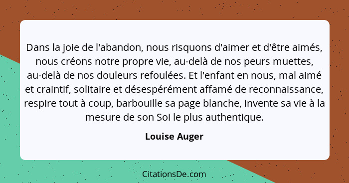 Dans la joie de l'abandon, nous risquons d'aimer et d'être aimés, nous créons notre propre vie, au-delà de nos peurs muettes, au-delà d... - Louise Auger