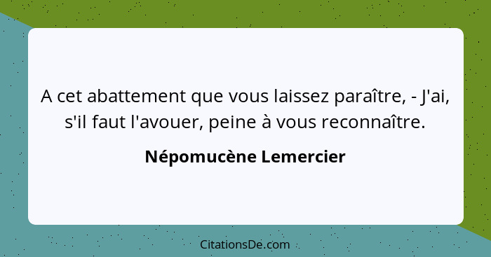 A cet abattement que vous laissez paraître, - J'ai, s'il faut l'avouer, peine à vous reconnaître.... - Népomucène Lemercier