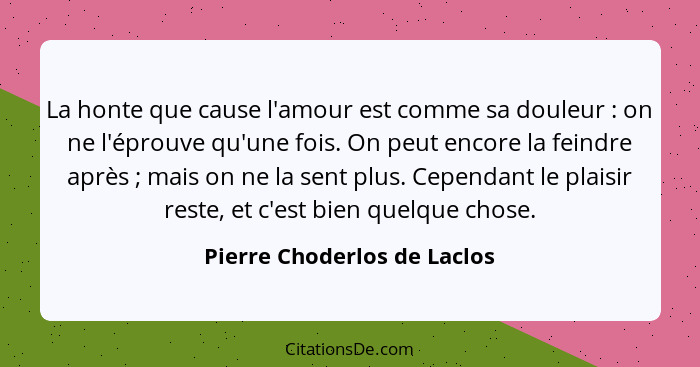 La honte que cause l'amour est comme sa douleur : on ne l'éprouve qu'une fois. On peut encore la feindre après ... - Pierre Choderlos de Laclos