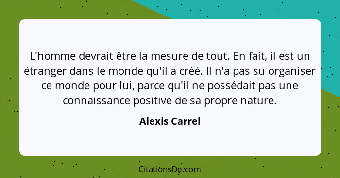 L'homme devrait être la mesure de tout. En fait, il est un étranger dans le monde qu'il a créé. Il n'a pas su organiser ce monde pour... - Alexis Carrel