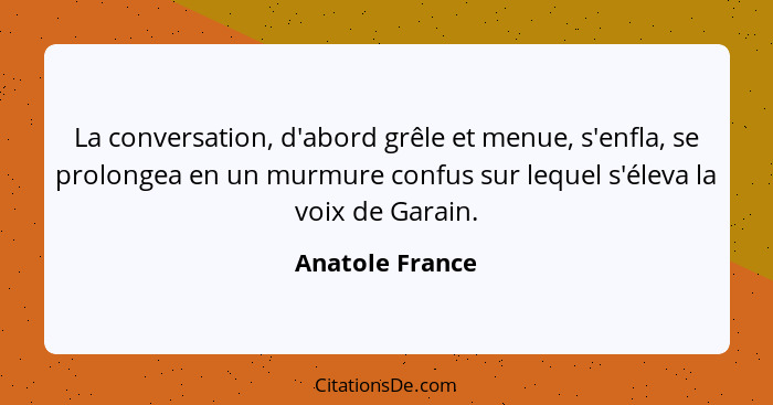 La conversation, d'abord grêle et menue, s'enfla, se prolongea en un murmure confus sur lequel s'éleva la voix de Garain.... - Anatole France