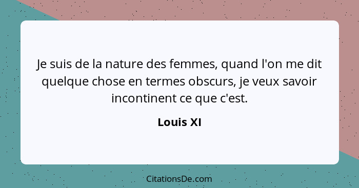 Je suis de la nature des femmes, quand l'on me dit quelque chose en termes obscurs, je veux savoir incontinent ce que c'est.... - Louis XI