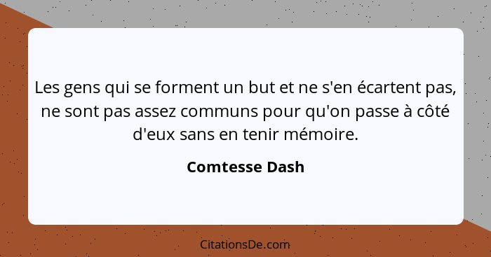 Les gens qui se forment un but et ne s'en écartent pas, ne sont pas assez communs pour qu'on passe à côté d'eux sans en tenir mémoire.... - Comtesse Dash