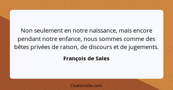 Non seulement en notre naissance, mais encore pendant notre enfance, nous sommes comme des bêtes privées de raison, de discours et... - François de Sales