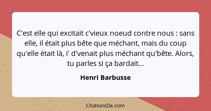 C'est elle qui excitait c'vieux noeud contre nous : sans elle, il était plus bête que méchant, mais du coup qu'elle était là, i'... - Henri Barbusse