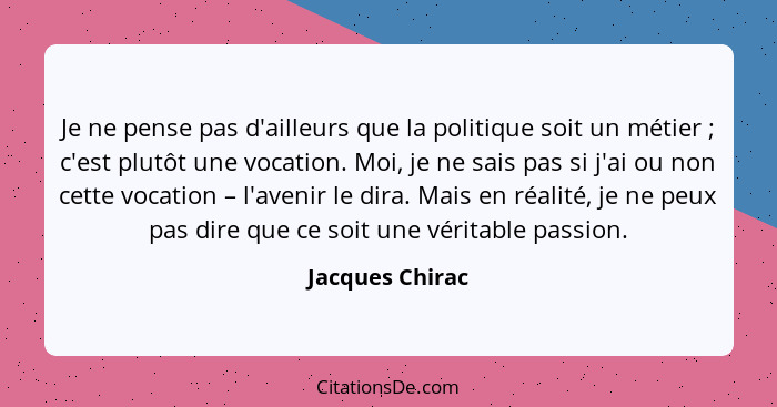 Je ne pense pas d'ailleurs que la politique soit un métier ; c'est plutôt une vocation. Moi, je ne sais pas si j'ai ou non cette... - Jacques Chirac