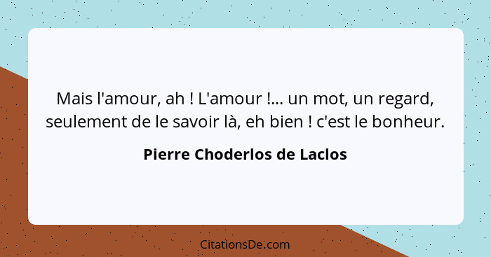 Mais l'amour, ah ! L'amour !... un mot, un regard, seulement de le savoir là, eh bien ! c'est le bonheur.... - Pierre Choderlos de Laclos