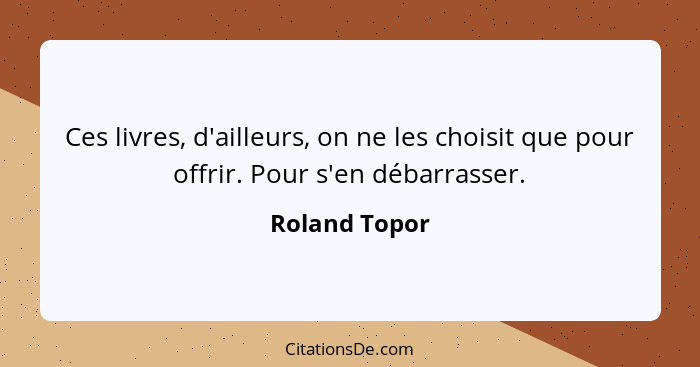 Ces livres, d'ailleurs, on ne les choisit que pour offrir. Pour s'en débarrasser.... - Roland Topor