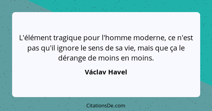 L'élément tragique pour l'homme moderne, ce n'est pas qu'il ignore le sens de sa vie, mais que ça le dérange de moins en moins.... - Václav Havel