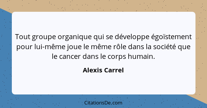 Tout groupe organique qui se développe égoïstement pour lui-même joue le même rôle dans la société que le cancer dans le corps humain.... - Alexis Carrel