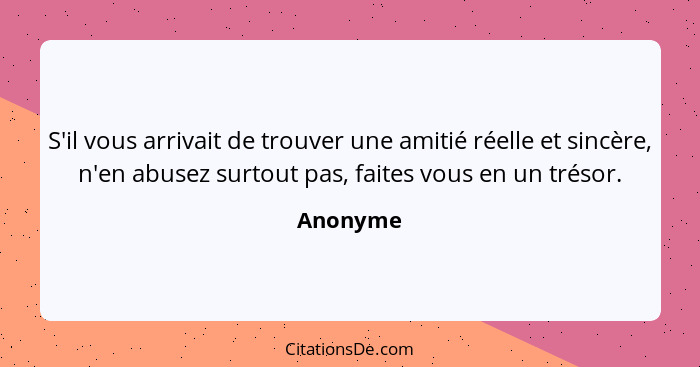 S'il vous arrivait de trouver une amitié réelle et sincère, n'en abusez surtout pas, faites vous en un trésor.... - Anonyme