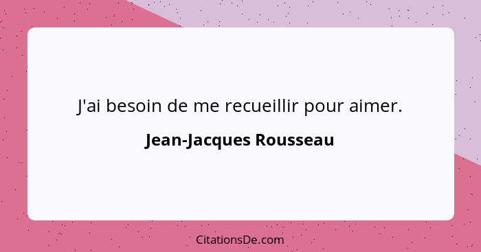 J'ai besoin de me recueillir pour aimer.... - Jean-Jacques Rousseau