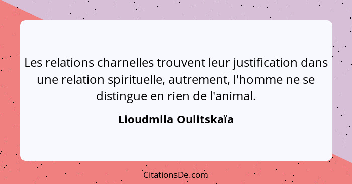Les relations charnelles trouvent leur justification dans une relation spirituelle, autrement, l'homme ne se distingue en rien... - Lioudmila Oulitskaïa